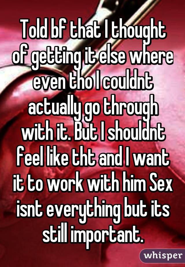 Told bf that I thought of getting it else where even tho I couldnt actually go through with it. But I shouldnt feel like tht and I want it to work with him Sex isnt everything but its still important.