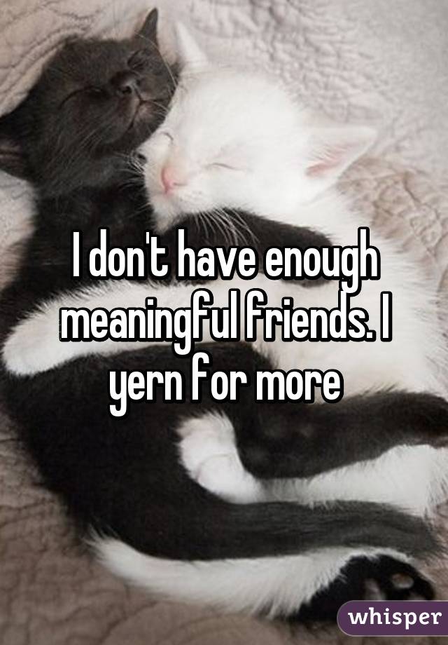 I don't have enough meaningful friends. I yern for more