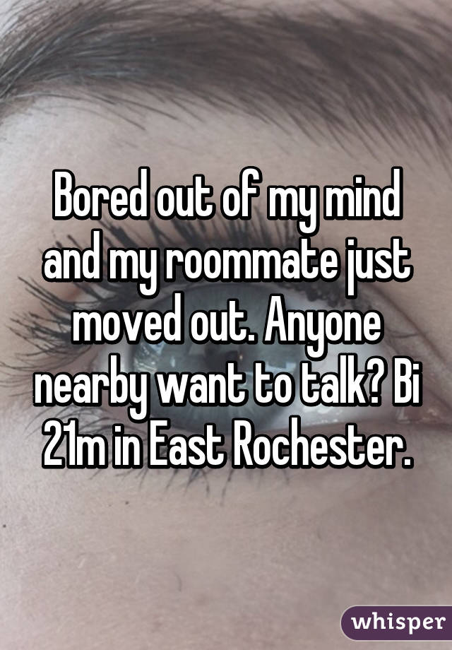 Bored out of my mind and my roommate just moved out. Anyone nearby want to talk? Bi 21m in East Rochester.