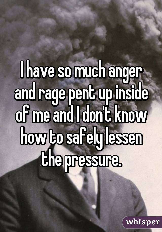 I have so much anger and rage pent up inside of me and I don't know how to safely lessen the pressure.
