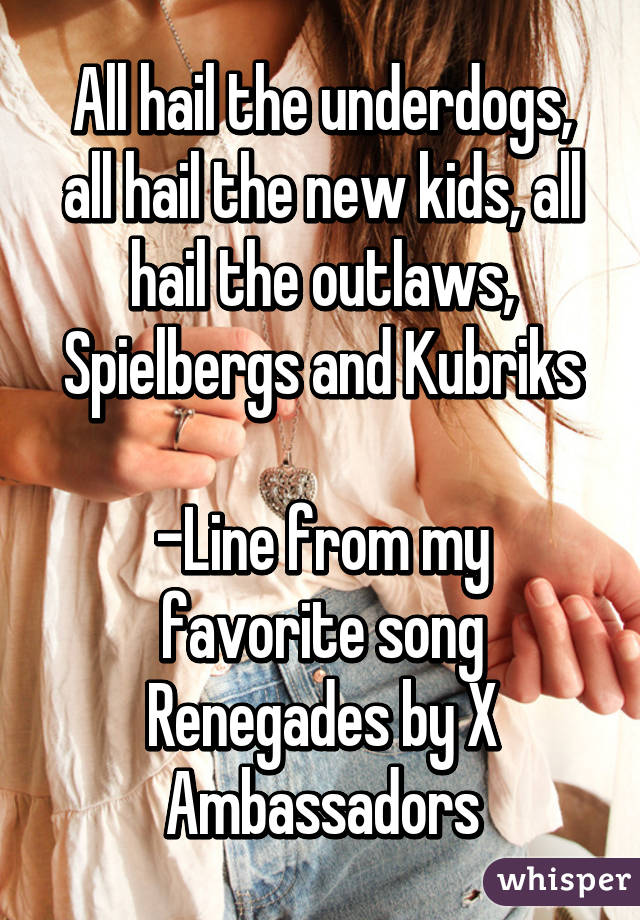 All hail the underdogs, all hail the new kids, all hail the outlaws, Spielbergs and Kubriks

-Line from my favorite song
Renegades by X Ambassadors