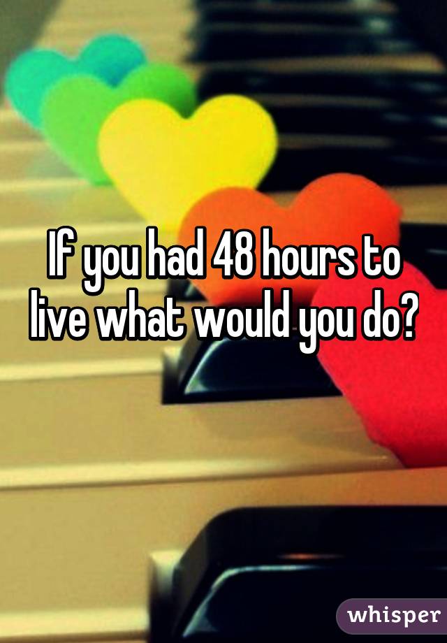 If you had 48 hours to live what would you do? 