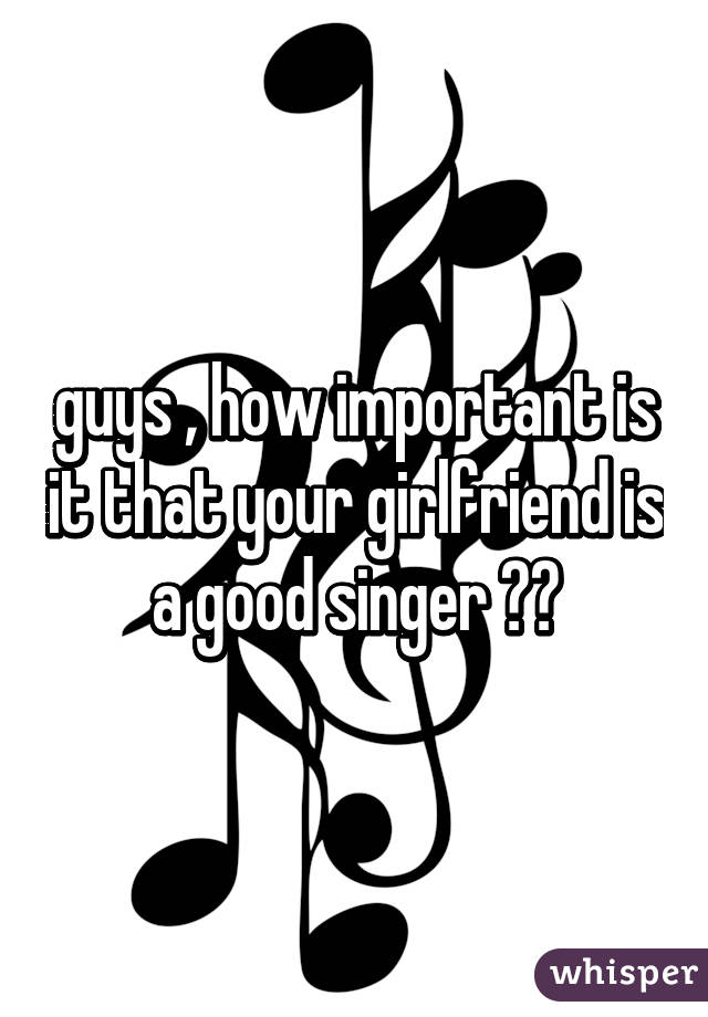 guys , how important is it that your girlfriend is a good singer ??