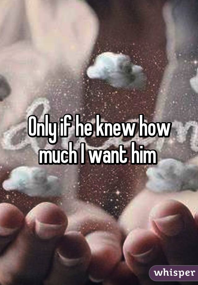 Only if he knew how much I want him 