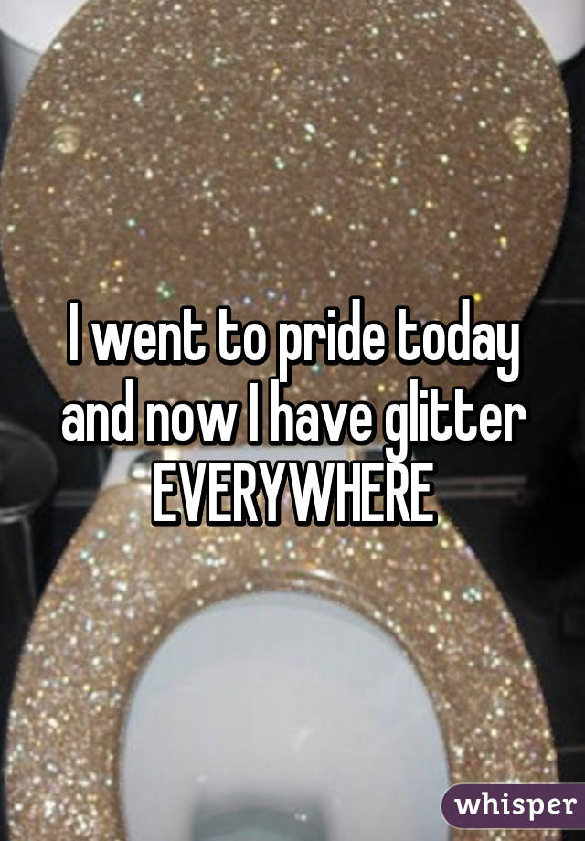 I went to pride today and now I have glitter EVERYWHERE