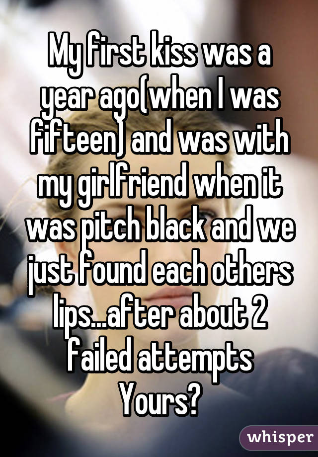My first kiss was a year ago(when I was fifteen) and was with my girlfriend when it was pitch black and we just found each others lips...after about 2 failed attempts
Yours?