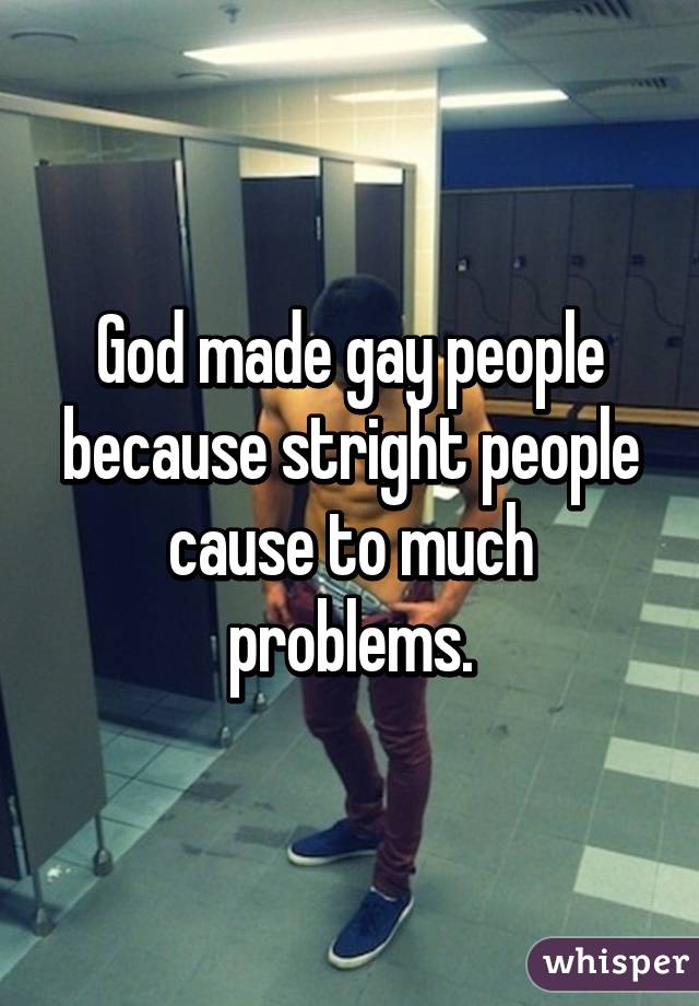 God made gay people because stright people cause to much problems.