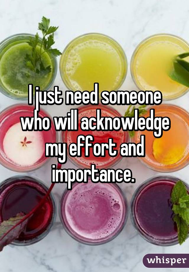 I just need someone who will acknowledge my effort and importance. 