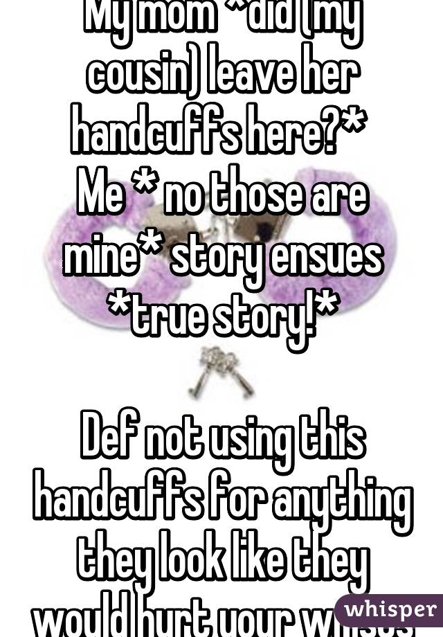 My mom *did (my cousin) leave her handcuffs here?* 
Me * no those are mine* story ensues *true story!*

Def not using this handcuffs for anything they look like they would hurt your wrists