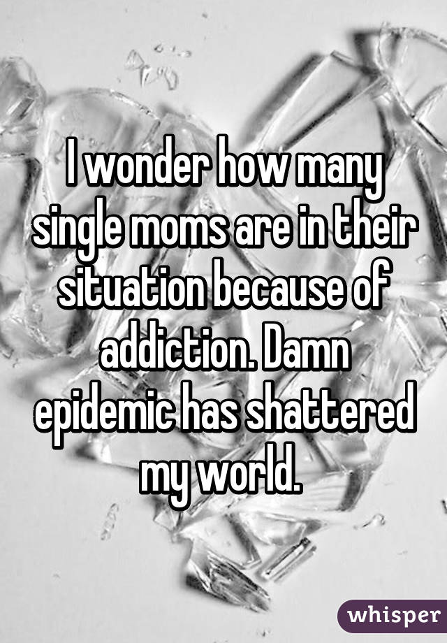 I wonder how many single moms are in their situation because of addiction. Damn epidemic has shattered my world. 