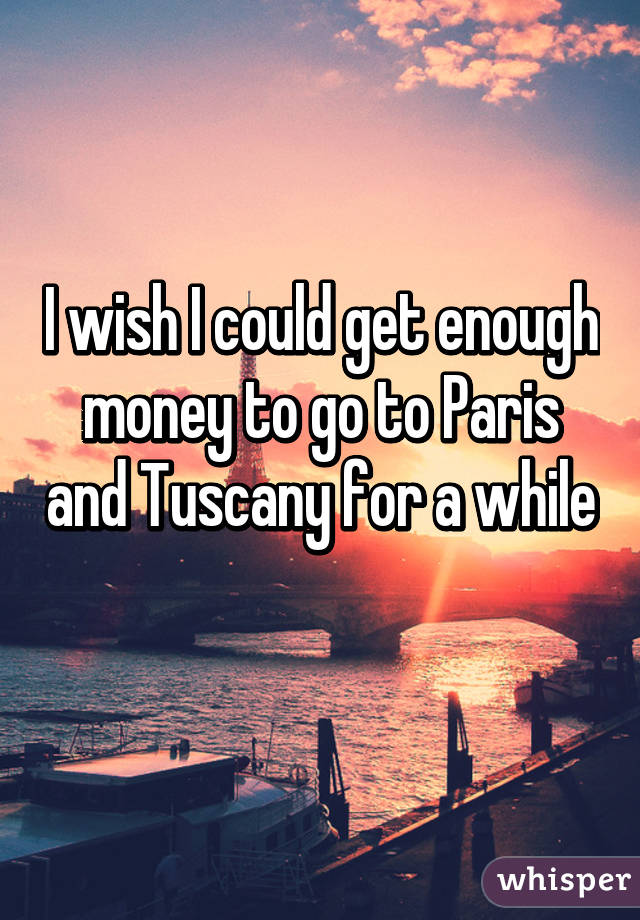 I wish I could get enough money to go to Paris and Tuscany for a while 