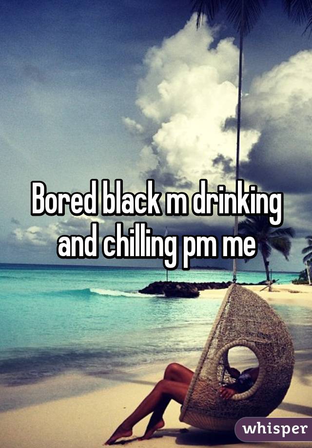 Bored black m drinking and chilling pm me