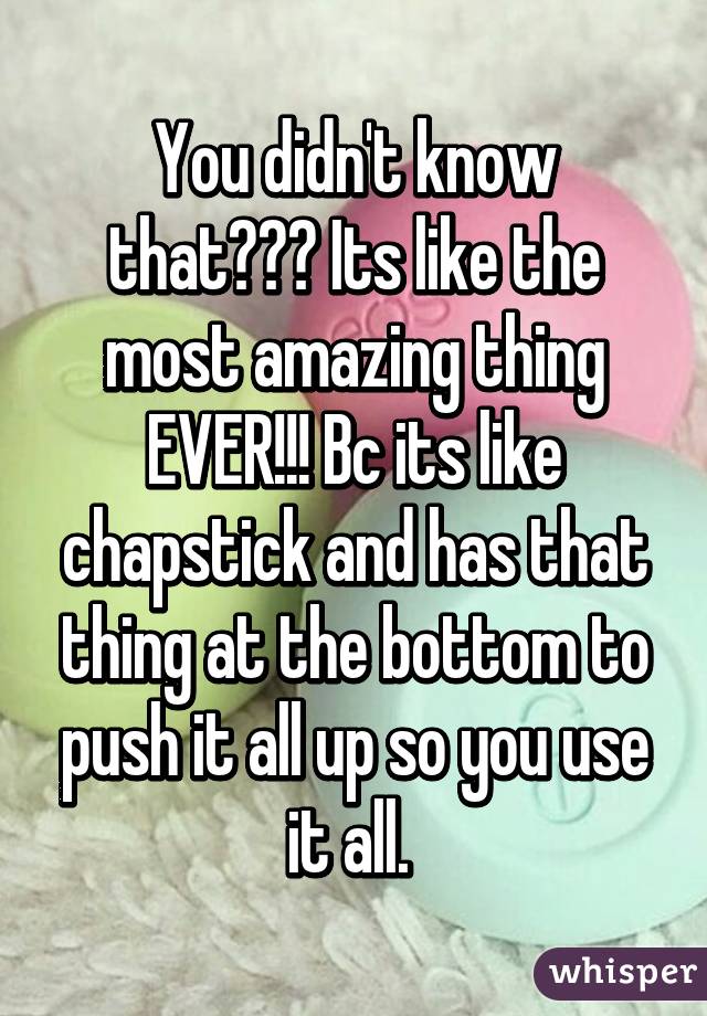 You didn't know that??? Its like the most amazing thing EVER!!! Bc its like chapstick and has that thing at the bottom to push it all up so you use it all. 