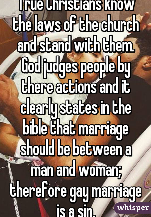 True Christians know the laws of the church and stand with them. God judges people by there actions and it clearly states in the bible that marriage should be between a man and woman; therefore gay marriage is a sin.