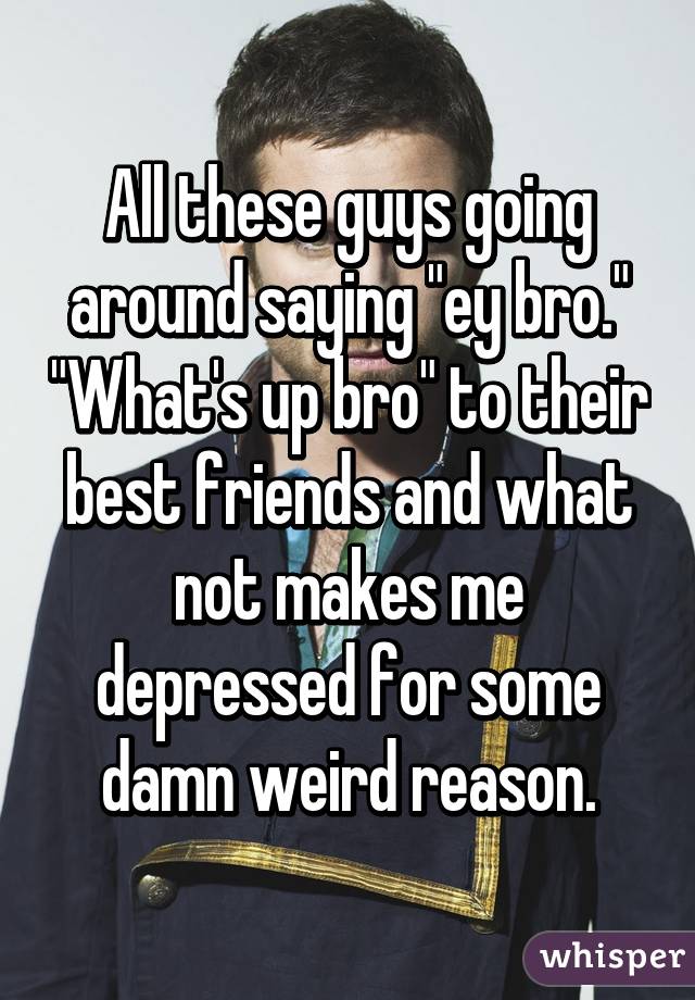 All these guys going around saying "ey bro." "What's up bro" to their best friends and what not makes me depressed for some damn weird reason.