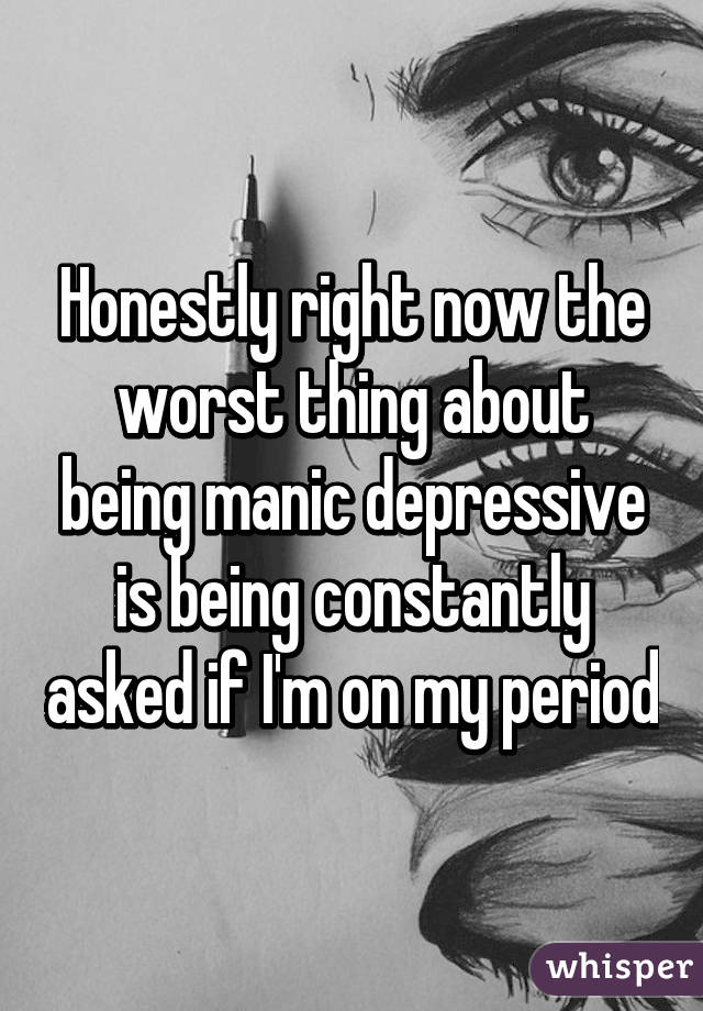 Honestly right now the worst thing about being manic depressive is being constantly asked if I'm on my period
