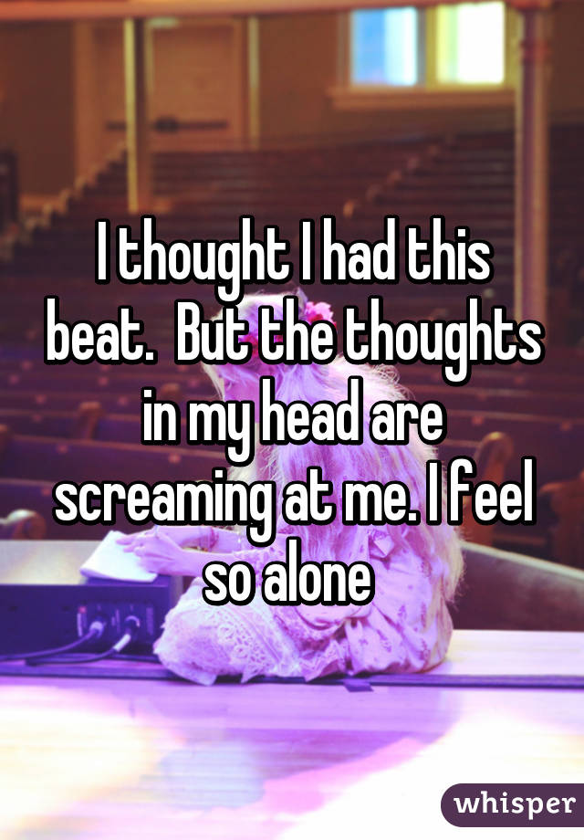 I thought I had this beat.  But the thoughts in my head are screaming at me. I feel so alone 