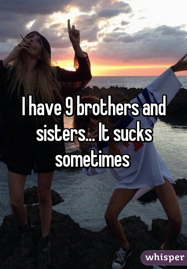I have 9 brothers and sisters... It sucks sometimes 