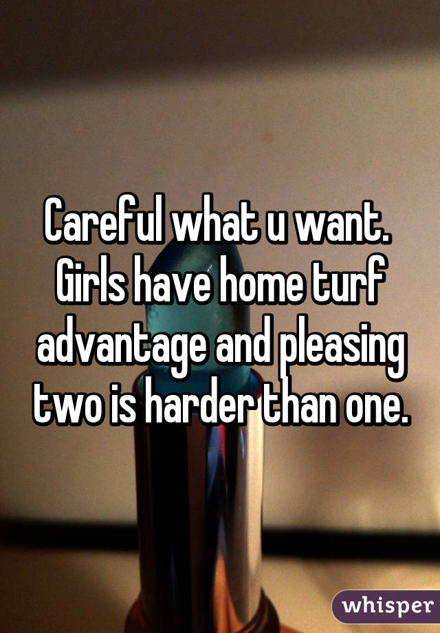 Careful what u want.  Girls have home turf advantage and pleasing two is harder than one.