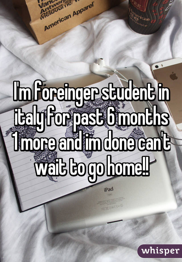 I'm foreinger student in italy for past 6 months 1 more and im done can't wait to go home!!