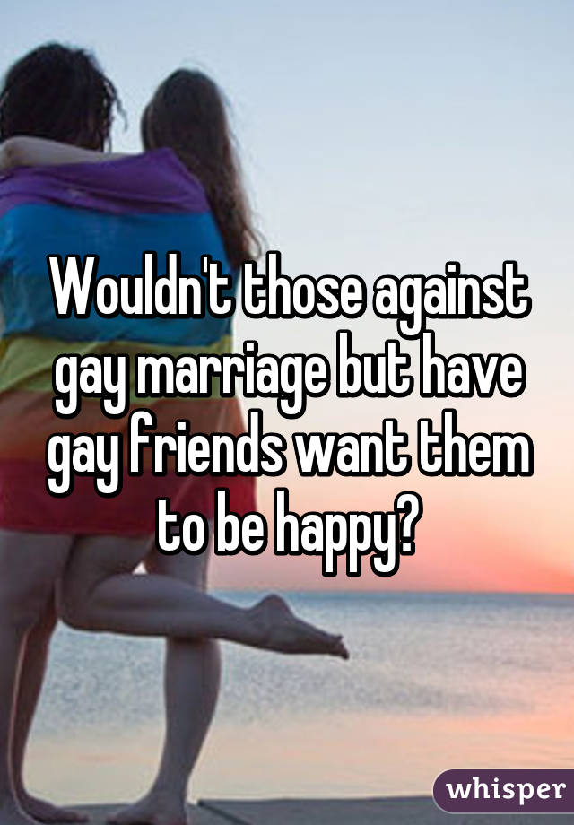 Wouldn't those against gay marriage but have gay friends want them to be happy?