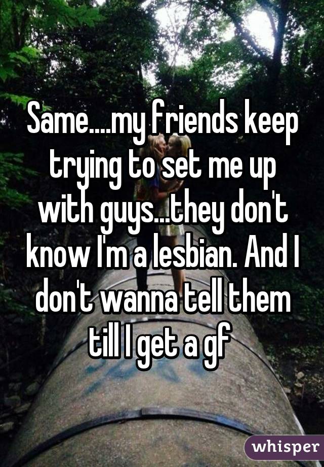 Same....my friends keep trying to set me up with guys...they don't know I'm a lesbian. And I don't wanna tell them till I get a gf 