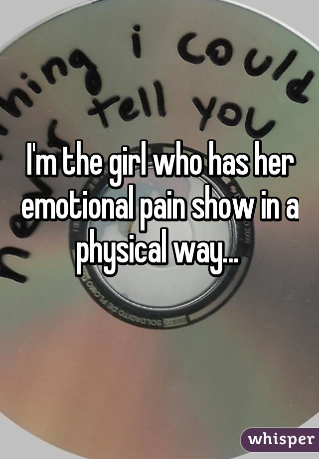 I'm the girl who has her emotional pain show in a physical way... 
