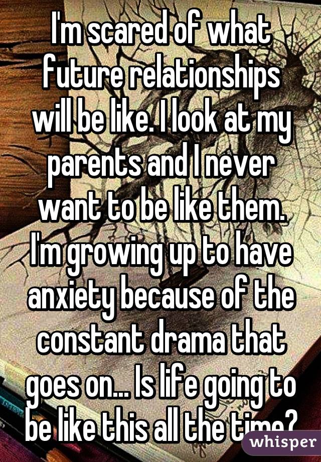 I'm scared of what future relationships will be like. I look at my parents and I never want to be like them. I'm growing up to have anxiety because of the constant drama that goes on... Is life going to be like this all the time?