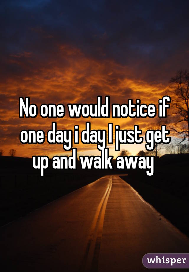 No one would notice if one day i day I just get up and walk away 