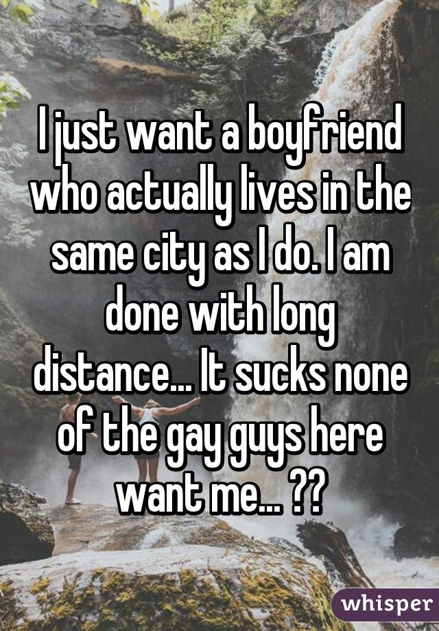 I just want a boyfriend who actually lives in the same city as I do. I am done with long distance... It sucks none of the gay guys here want me... 😔😔