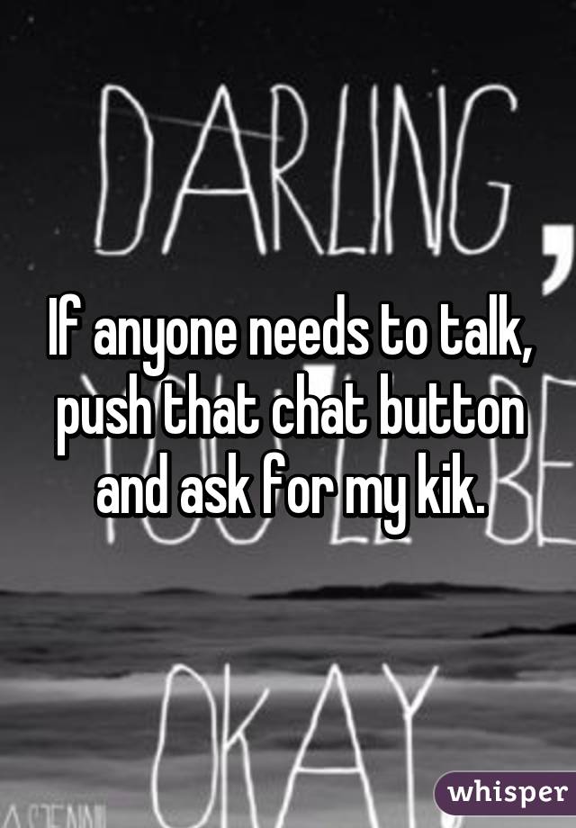 If anyone needs to talk, push that chat button and ask for my kik.