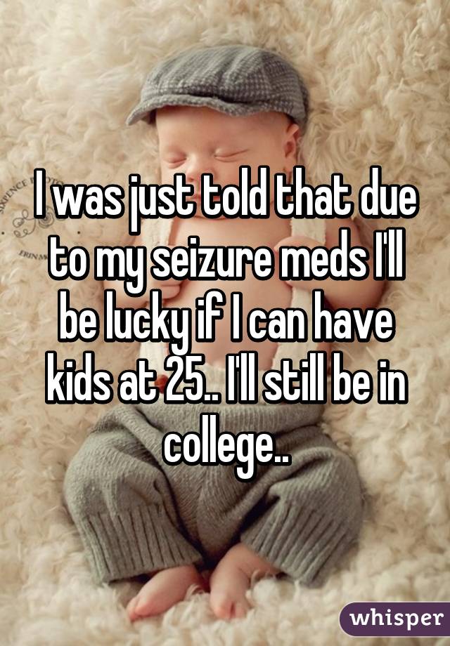 I was just told that due to my seizure meds I'll be lucky if I can have kids at 25.. I'll still be in college..