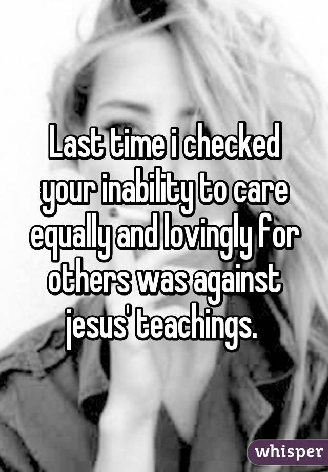 Last time i checked your inability to care equally and lovingly for others was against jesus' teachings. 