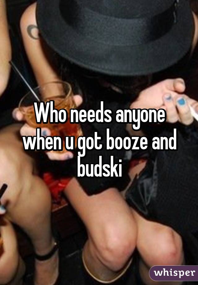 Who needs anyone when u got booze and budski