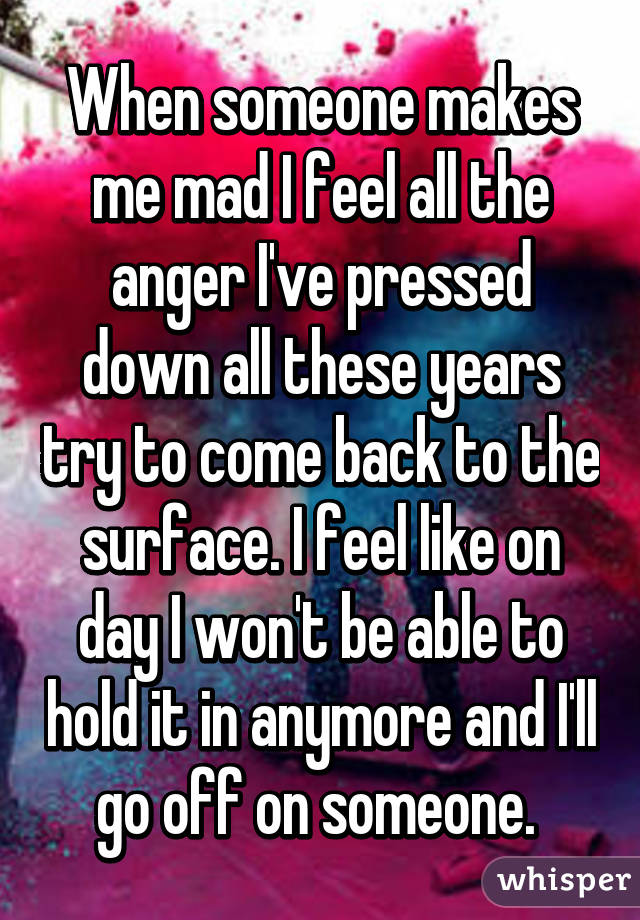 When someone makes me mad I feel all the anger I've pressed down all these years try to come back to the surface. I feel like on day I won't be able to hold it in anymore and I'll go off on someone. 