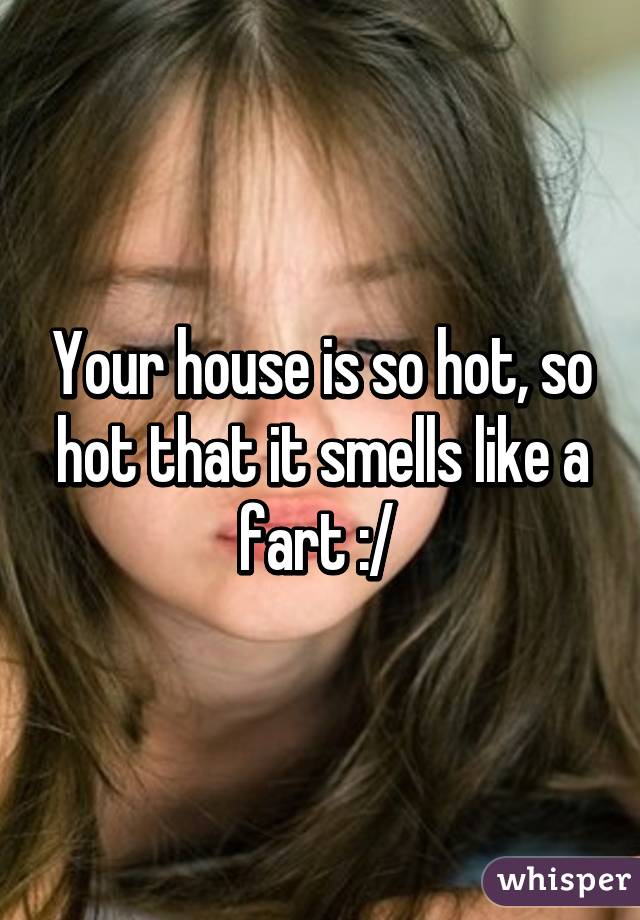 Your house is so hot, so hot that it smells like a fart :/ 