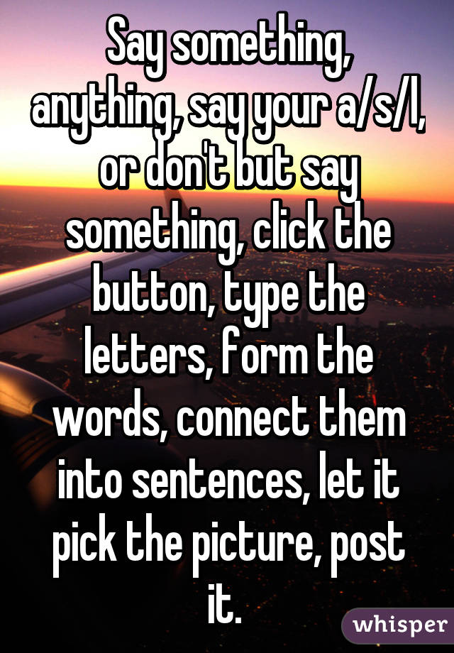 Say something, anything, say your a/s/l, or don't but say something, click the button, type the letters, form the words, connect them into sentences, let it pick the picture, post it. 