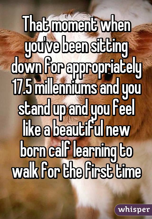 That moment when you've been sitting down for appropriately 17.5 millenniums and you stand up and you feel like a beautiful new born calf learning to walk for the first time
