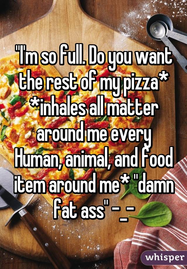 "I'm so full. Do you want the rest of my pizza* *inhales all matter around me every Human, animal, and food item around me* "damn fat ass" -_-