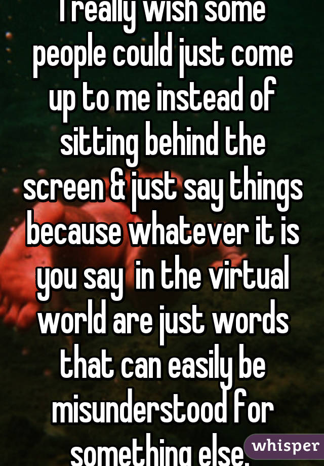 I really wish some people could just come up to me instead of sitting behind the screen & just say things because whatever it is you say  in the virtual world are just words that can easily be misunderstood for something else. 