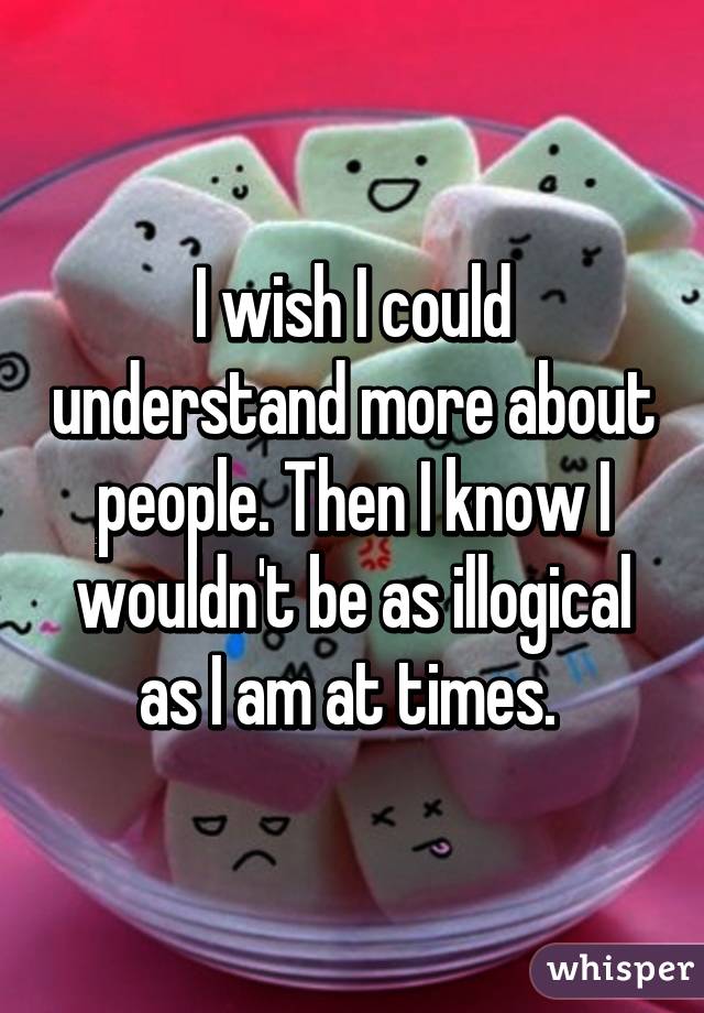 I wish I could understand more about people. Then I know I wouldn't be as illogical as I am at times. 