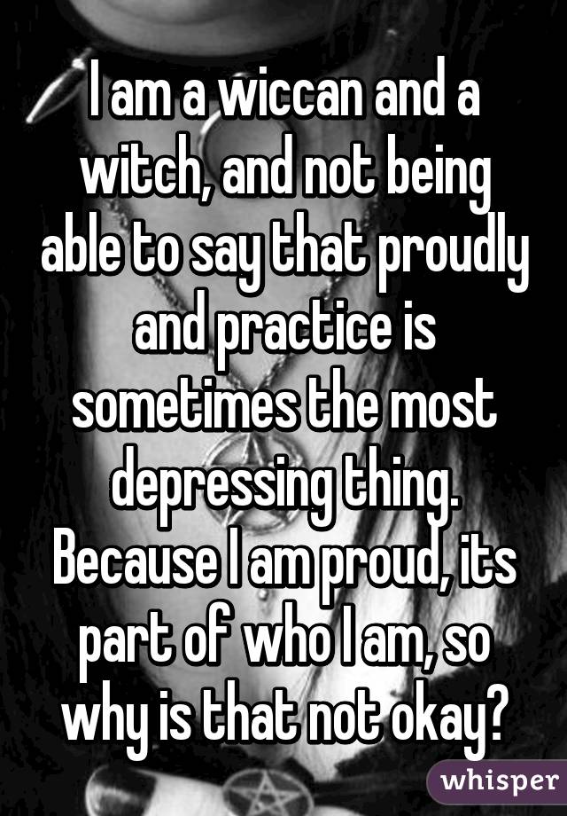 I am a wiccan and a witch, and not being able to say that proudly and practice is sometimes the most depressing thing.
Because I am proud, its part of who I am, so why is that not okay?