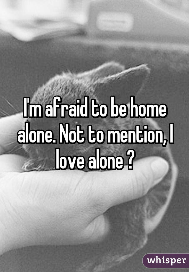I'm afraid to be home alone. Not to mention, I love alone 😞