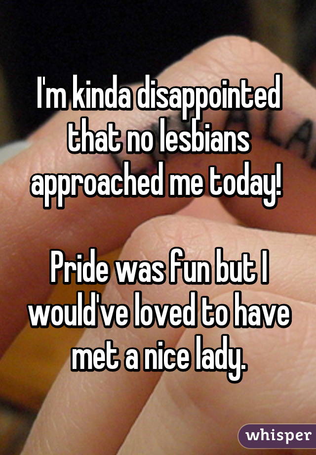 I'm kinda disappointed that no lesbians approached me today! 

Pride was fun but I would've loved to have met a nice lady.