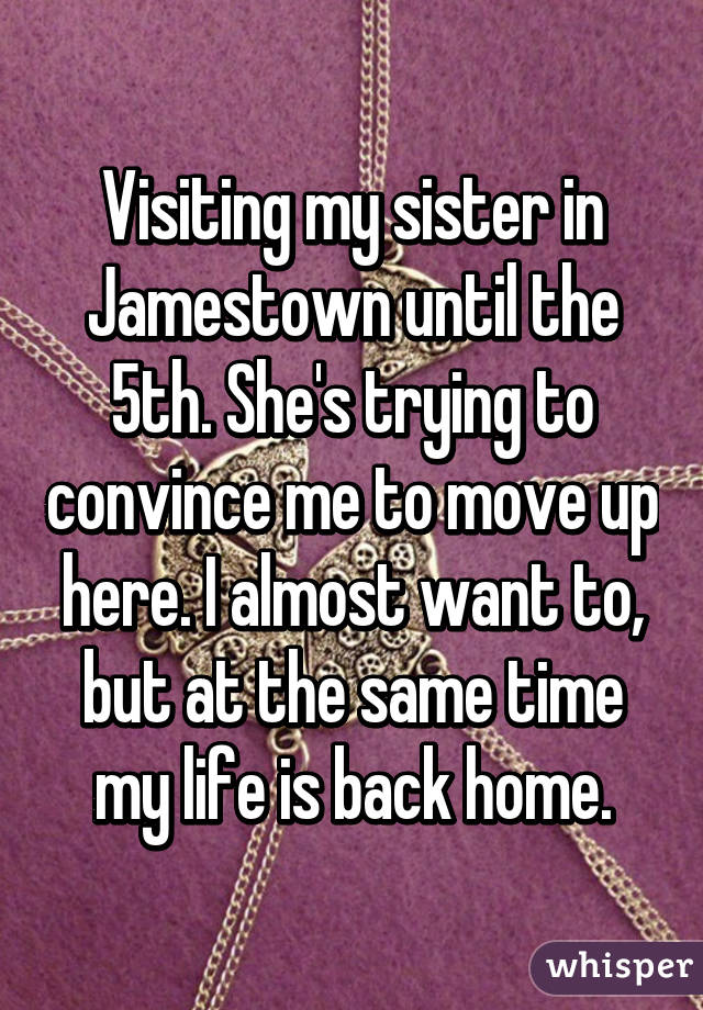 Visiting my sister in Jamestown until the 5th. She's trying to convince me to move up here. I almost want to, but at the same time my life is back home.