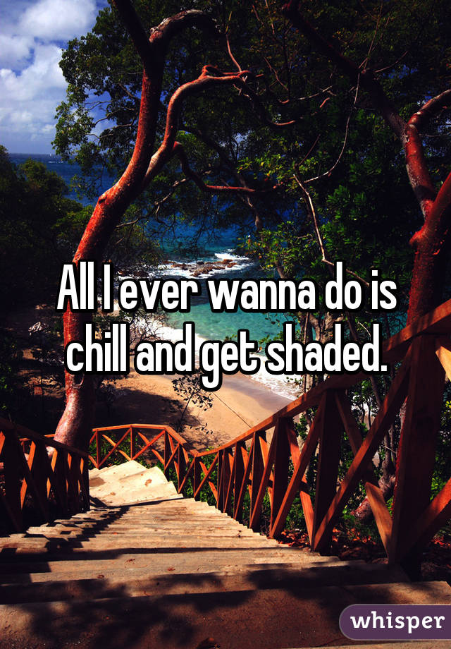 All I ever wanna do is chill and get shaded.