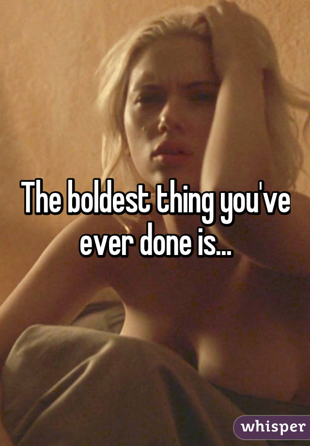 The boldest thing you've ever done is...
