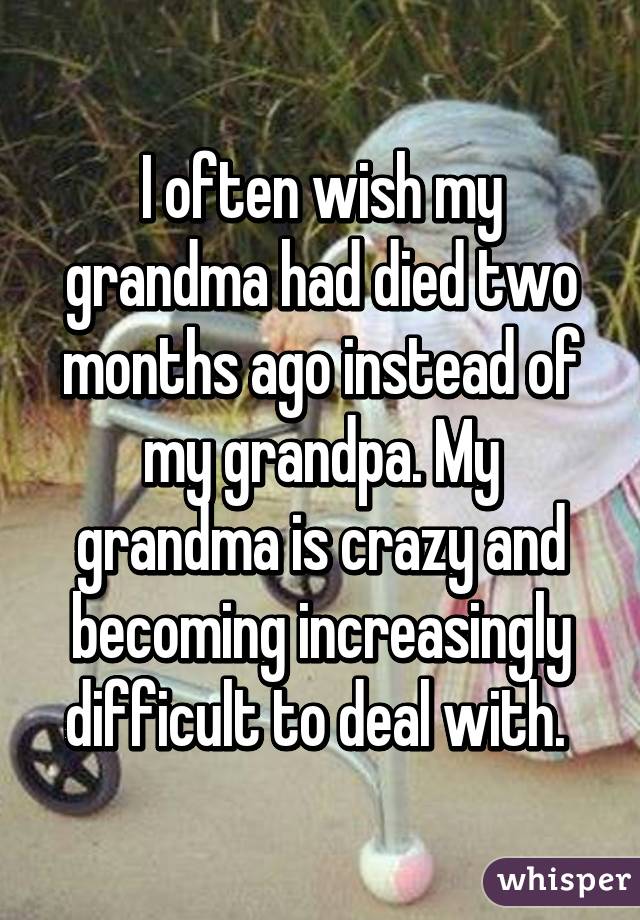 I often wish my grandma had died two months ago instead of my grandpa. My grandma is crazy and becoming increasingly difficult to deal with. 