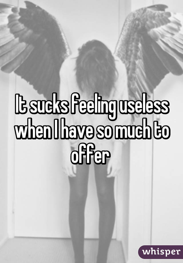 It sucks feeling useless when I have so much to offer 
