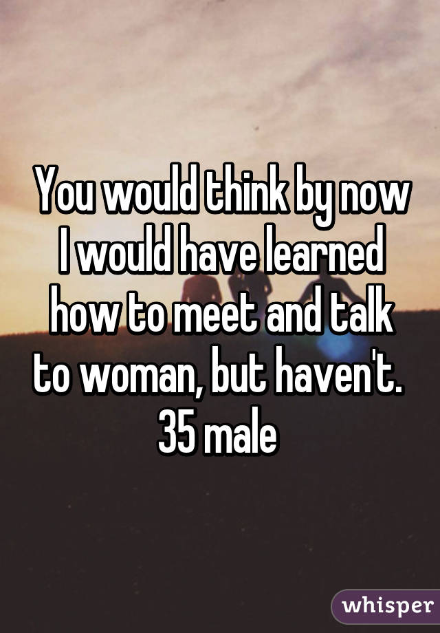 You would think by now I would have learned how to meet and talk to woman, but haven't.  35 male 